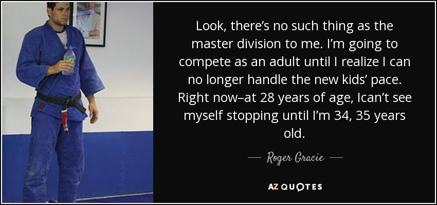 Look, there’s no such thing as the master division to me. I’m going to compete as an adult until I realize I can no longer handle the new kids’ pace. Right now–at 28 years of age, Ican’t see myself stopping until I’m 34, 35 years old. - Roger Gracie