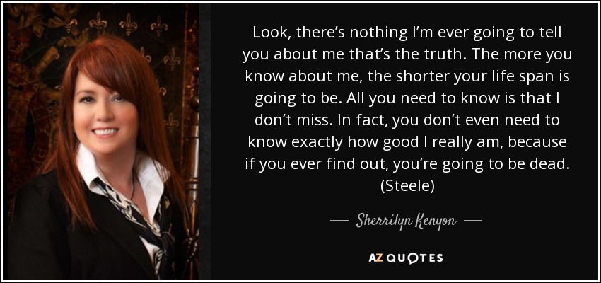 Look, there’s nothing I’m ever going to tell you about me that’s the truth. The more you know about me, the shorter your life span is going to be. All you need to know is that I don’t miss. In fact, you don’t even need to know exactly how good I really am, because if you ever find out, you’re going to be dead. (Steele) - Sherrilyn Kenyon