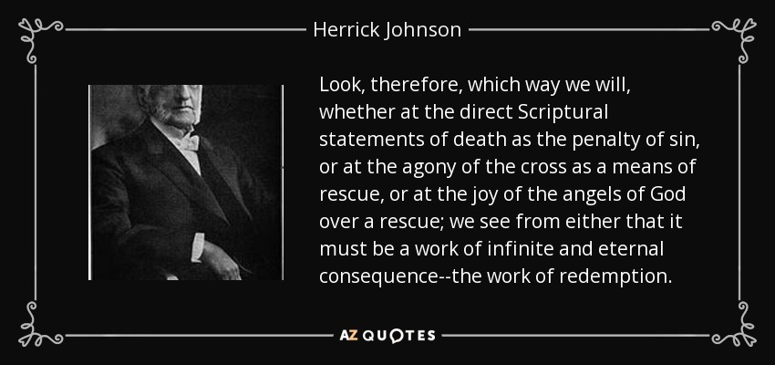 Look, therefore, which way we will, whether at the direct Scriptural statements of death as the penalty of sin, or at the agony of the cross as a means of rescue, or at the joy of the angels of God over a rescue; we see from either that it must be a work of infinite and eternal consequence--the work of redemption. - Herrick Johnson