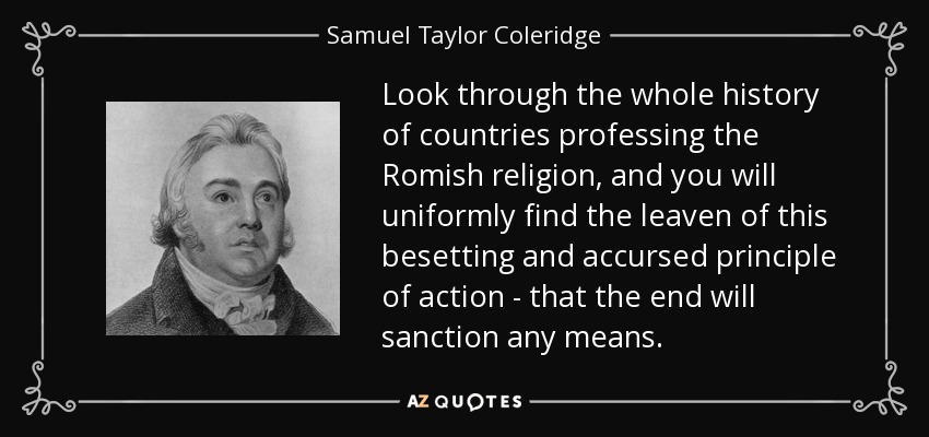 Look through the whole history of countries professing the Romish religion, and you will uniformly find the leaven of this besetting and accursed principle of action - that the end will sanction any means. - Samuel Taylor Coleridge