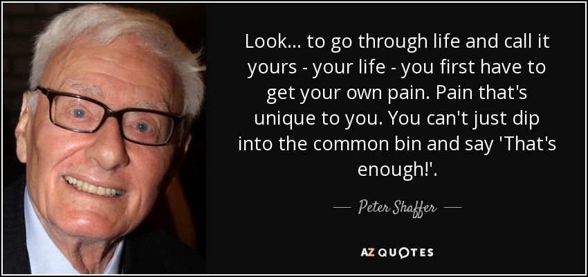 Look... to go through life and call it yours - your life - you first have to get your own pain. Pain that's unique to you. You can't just dip into the common bin and say 'That's enough!'. - Peter Shaffer