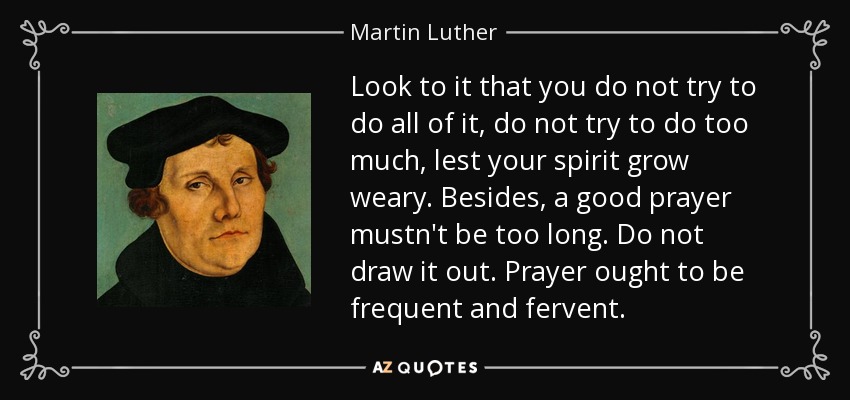 Look to it that you do not try to do all of it, do not try to do too much, lest your spirit grow weary. Besides, a good prayer mustn't be too long. Do not draw it out. Prayer ought to be frequent and fervent. - Martin Luther
