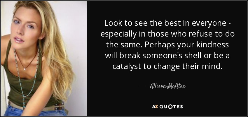 Look to see the best in everyone - especially in those who refuse to do the same. Perhaps your kindness will break someone's shell or be a catalyst to change their mind. - Allison McAtee