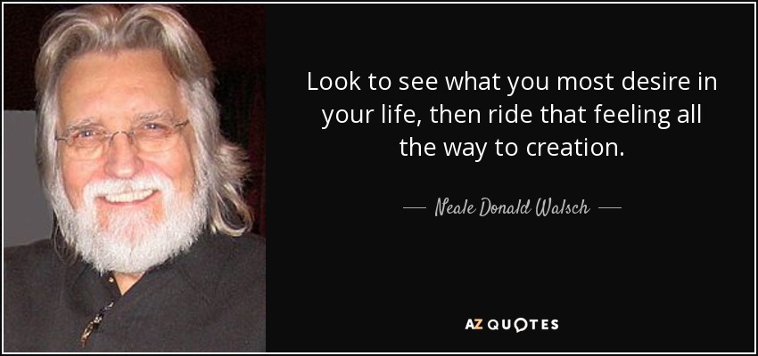 Look to see what you most desire in your life, then ride that feeling all the way to creation. - Neale Donald Walsch