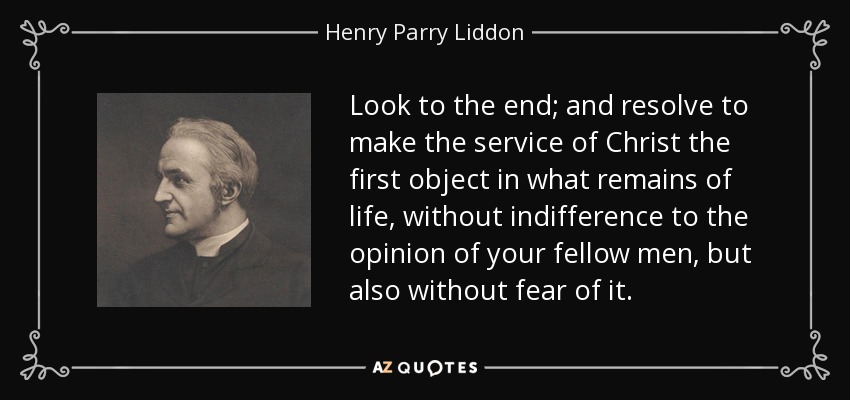 Look to the end; and resolve to make the service of Christ the first object in what remains of life, without indifference to the opinion of your fellow men, but also without fear of it. - Henry Parry Liddon