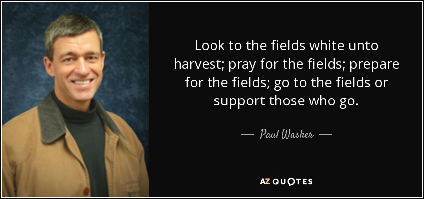 Look to the fields white unto harvest; pray for the fields; prepare for the fields; go to the fields or support those who go. - Paul Washer