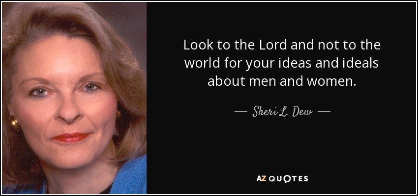 Look to the Lord and not to the world for your ideas and ideals about men and women. - Sheri L. Dew