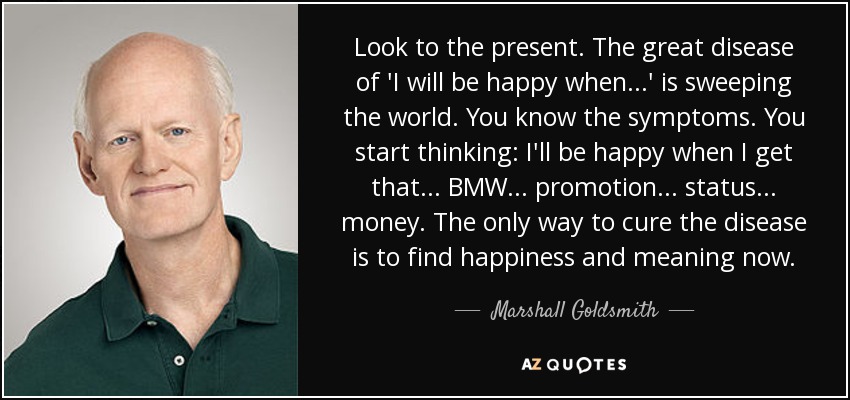 Look to the present. The great disease of 'I will be happy when ...' is sweeping the world. You know the symptoms. You start thinking: I'll be happy when I get that ... BMW ... promotion ... status ... money. The only way to cure the disease is to find happiness and meaning now. - Marshall Goldsmith