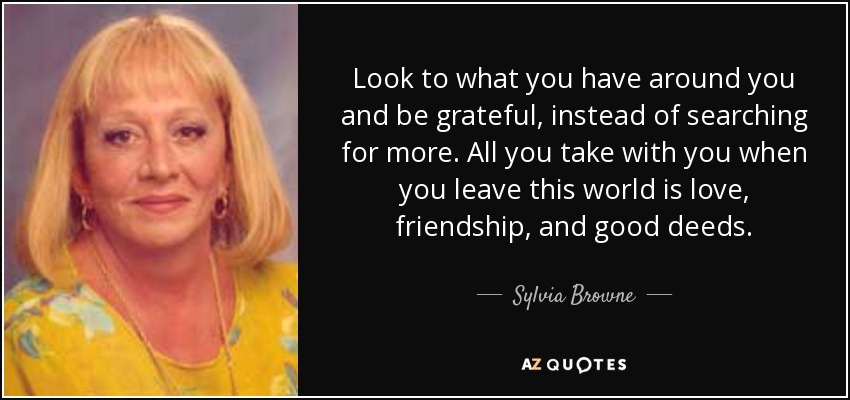 Look to what you have around you and be grateful, instead of searching for more. All you take with you when you leave this world is love, friendship, and good deeds. - Sylvia Browne
