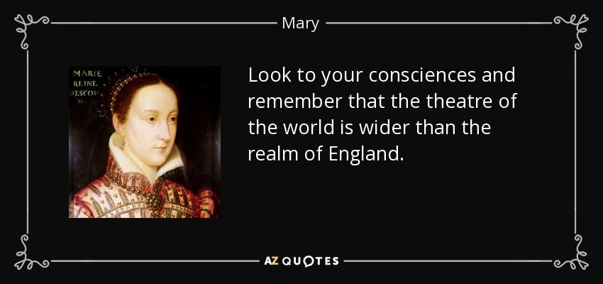 Look to your consciences and remember that the theatre of the world is wider than the realm of England. - Mary, Queen of Scots