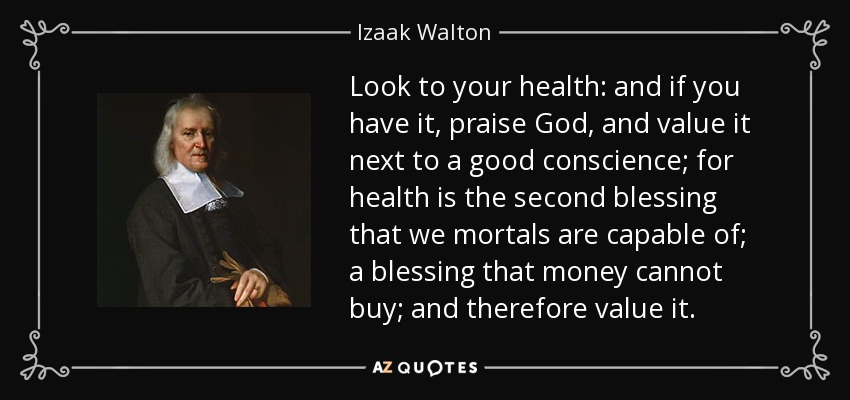 Look to your health: and if you have it, praise God, and value it next to a good conscience; for health is the second blessing that we mortals are capable of; a blessing that money cannot buy; and therefore value it. - Izaak Walton