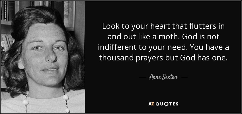 Look to your heart that flutters in and out like a moth. God is not indifferent to your need. You have a thousand prayers but God has one. - Anne Sexton