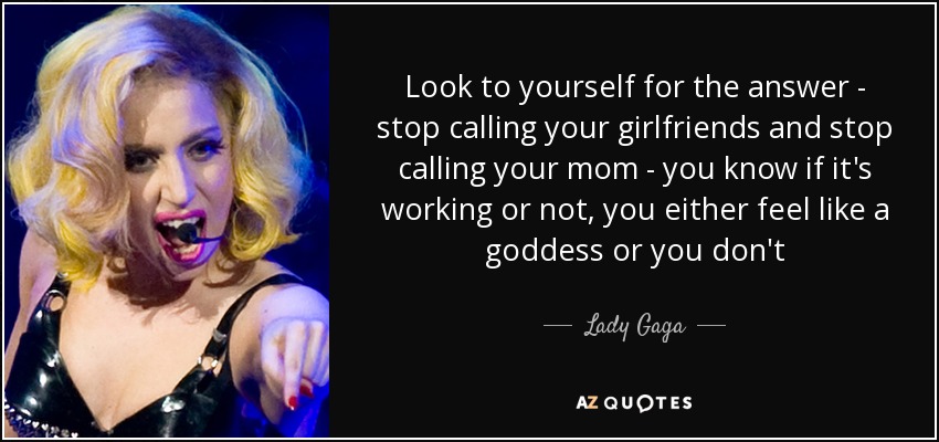 Look to yourself for the answer - stop calling your girlfriends and stop calling your mom - you know if it's working or not, you either feel like a goddess or you don't - Lady Gaga