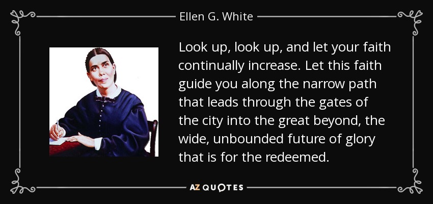 Look up, look up, and let your faith continually increase. Let this faith guide you along the narrow path that leads through the gates of the city into the great beyond, the wide, unbounded future of glory that is for the redeemed. - Ellen G. White