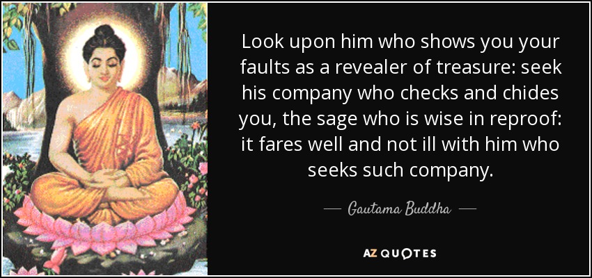 Look upon him who shows you your faults as a revealer of treasure: seek his company who checks and chides you, the sage who is wise in reproof: it fares well and not ill with him who seeks such company. - Gautama Buddha