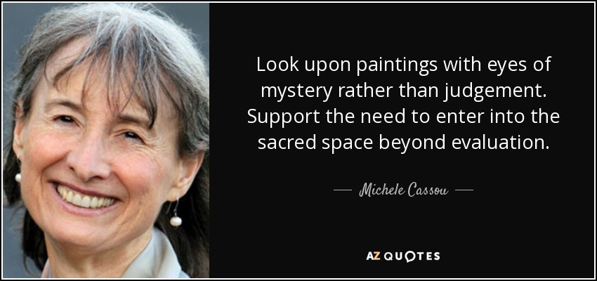 Look upon paintings with eyes of mystery rather than judgement. Support the need to enter into the sacred space beyond evaluation. - Michele Cassou