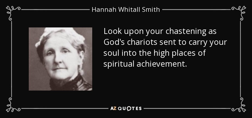 Look upon your chastening as God's chariots sent to carry your soul into the high places of spiritual achievement. - Hannah Whitall Smith