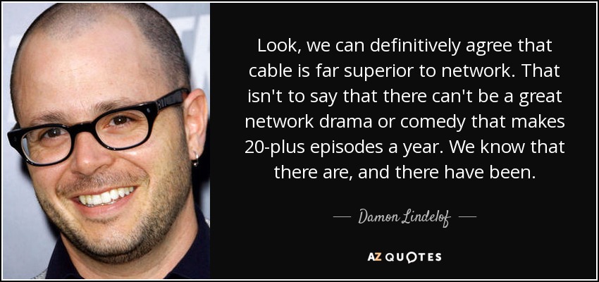 Look, we can definitively agree that cable is far superior to network. That isn't to say that there can't be a great network drama or comedy that makes 20-plus episodes a year. We know that there are, and there have been. - Damon Lindelof