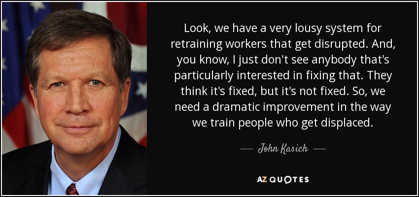 Look, we have a very lousy system for retraining workers that get disrupted. And, you know, I just don't see anybody that's particularly interested in fixing that. They think it's fixed, but it's not fixed. So, we need a dramatic improvement in the way we train people who get displaced. - John Kasich