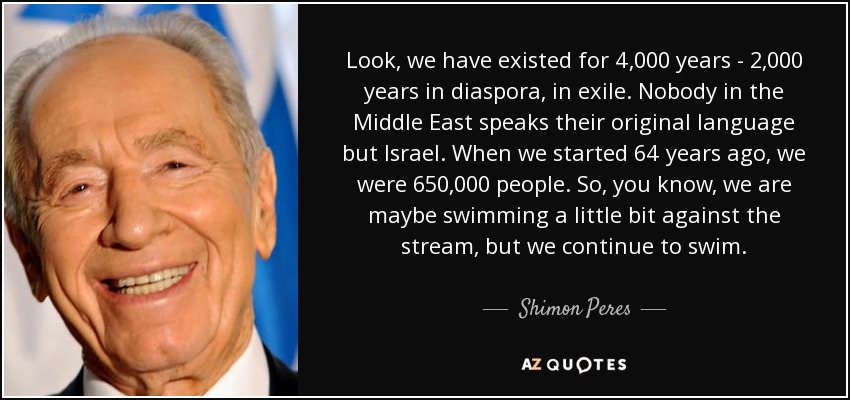 Look, we have existed for 4,000 years - 2,000 years in diaspora, in exile. Nobody in the Middle East speaks their original language but Israel. When we started 64 years ago, we were 650,000 people. So, you know, we are maybe swimming a little bit against the stream, but we continue to swim. - Shimon Peres