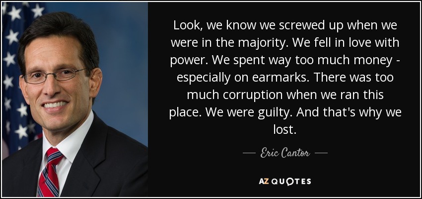 Look, we know we screwed up when we were in the majority. We fell in love with power. We spent way too much money - especially on earmarks. There was too much corruption when we ran this place. We were guilty. And that's why we lost. - Eric Cantor