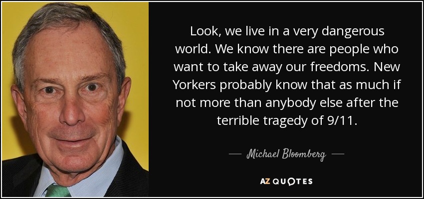 Look, we live in a very dangerous world. We know there are people who want to take away our freedoms. New Yorkers probably know that as much if not more than anybody else after the terrible tragedy of 9/11. - Michael Bloomberg