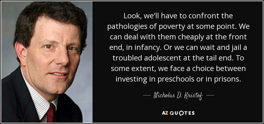 Look, we'll have to confront the pathologies of poverty at some point. We can deal with them cheaply at the front end, in infancy. Or we can wait and jail a troubled adolescent at the tail end. To some extent, we face a choice between investing in preschools or in prisons. - Nicholas D. Kristof