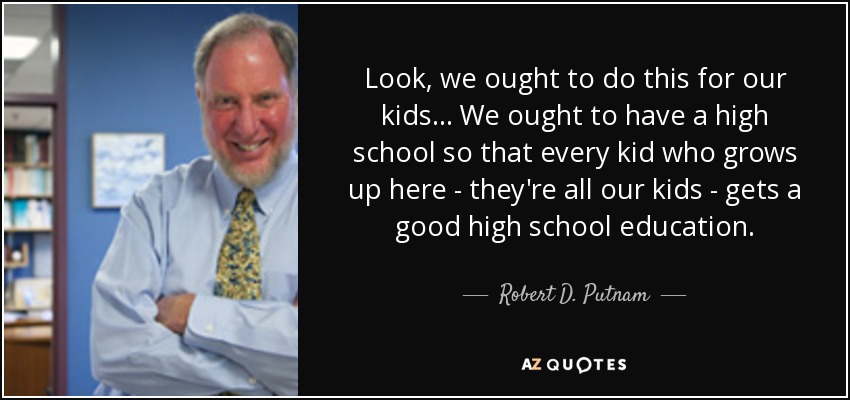 Look, we ought to do this for our kids... We ought to have a high school so that every kid who grows up here - they're all our kids - gets a good high school education. - Robert D. Putnam