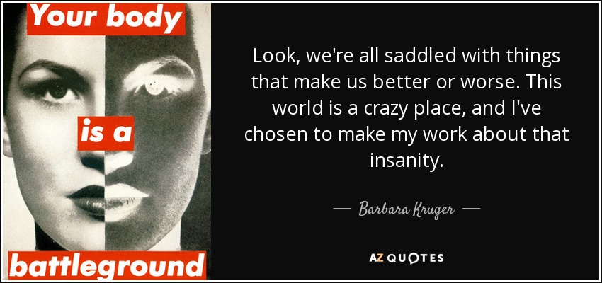 Look, we're all saddled with things that make us better or worse. This world is a crazy place, and I've chosen to make my work about that insanity. - Barbara Kruger