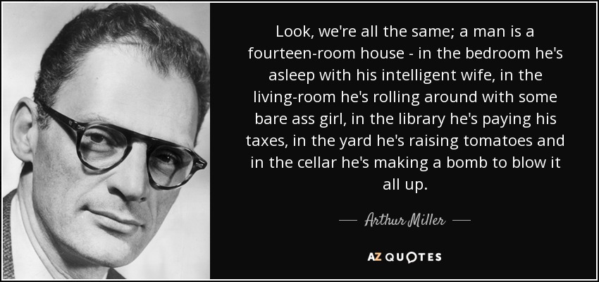 Look, we're all the same; a man is a fourteen-room house - in the bedroom he's asleep with his intelligent wife, in the living-room he's rolling around with some bare ass girl, in the library he's paying his taxes, in the yard he's raising tomatoes and in the cellar he's making a bomb to blow it all up. - Arthur Miller