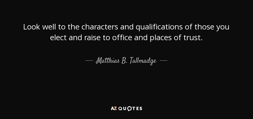 Look well to the characters and qualifications of those you elect and raise to office and places of trust. - Matthias B. Tallmadge