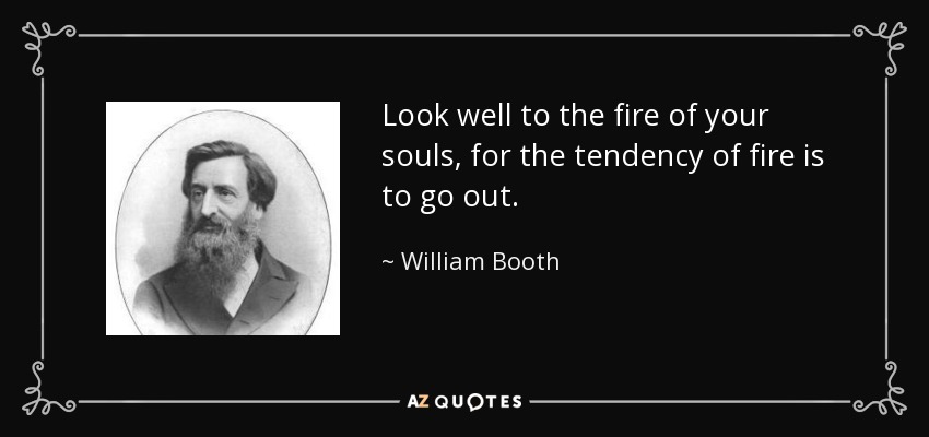 Look well to the fire of your souls, for the tendency of fire is to go out. - William Booth
