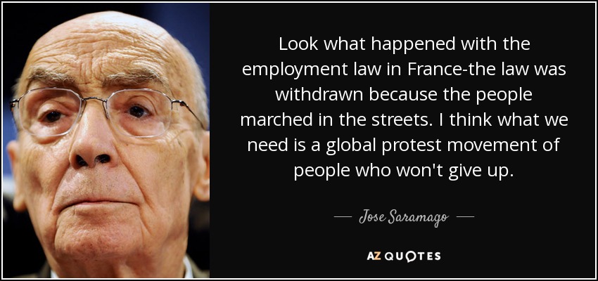 Look what happened with the employment law in France-the law was withdrawn because the people marched in the streets. I think what we need is a global protest movement of people who won't give up. - Jose Saramago
