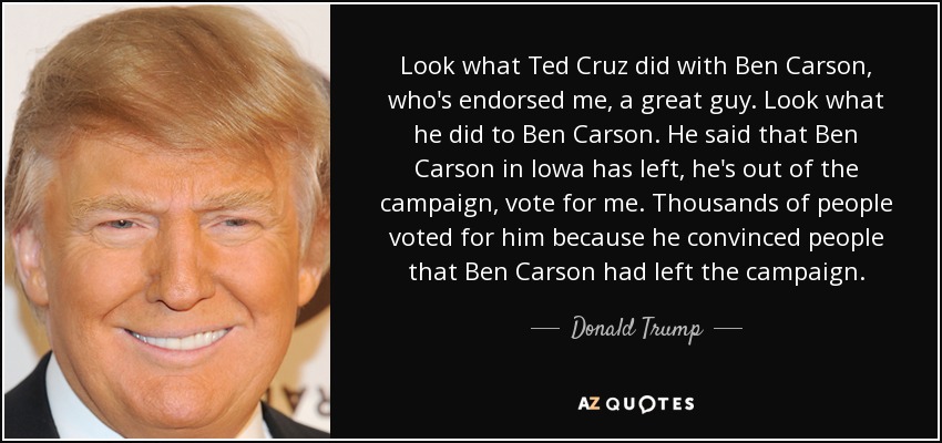 Look what Ted Cruz did with Ben Carson, who's endorsed me, a great guy. Look what he did to Ben Carson. He said that Ben Carson in Iowa has left, he's out of the campaign, vote for me. Thousands of people voted for him because he convinced people that Ben Carson had left the campaign. - Donald Trump