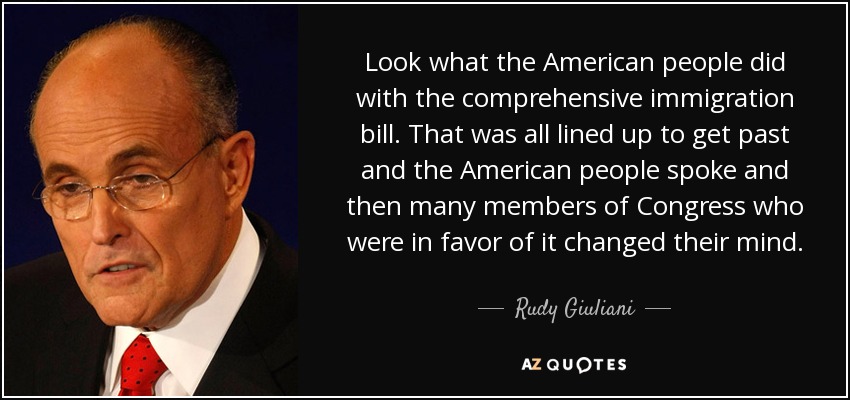 Look what the American people did with the comprehensive immigration bill. That was all lined up to get past and the American people spoke and then many members of Congress who were in favor of it changed their mind. - Rudy Giuliani