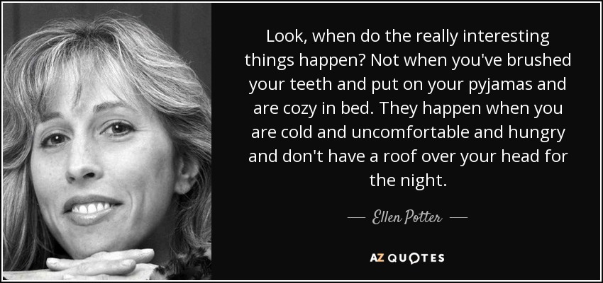 Look, when do the really interesting things happen? Not when you've brushed your teeth and put on your pyjamas and are cozy in bed. They happen when you are cold and uncomfortable and hungry and don't have a roof over your head for the night. - Ellen Potter