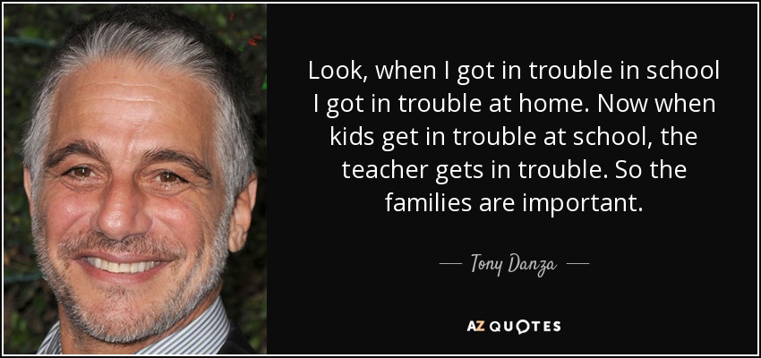 Look, when I got in trouble in school I got in trouble at home. Now when kids get in trouble at school, the teacher gets in trouble. So the families are important. - Tony Danza