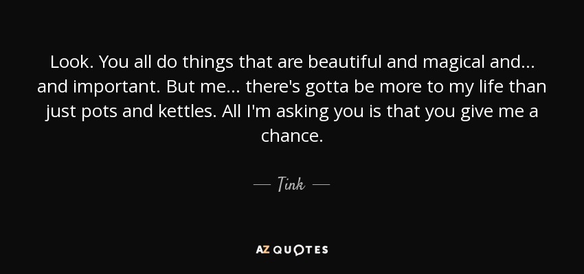 Look. You all do things that are beautiful and magical and... and important. But me... there's gotta be more to my life than just pots and kettles. All I'm asking you is that you give me a chance. - Tink