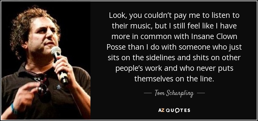 Look, you couldn’t pay me to listen to their music, but I still feel like I have more in common with Insane Clown Posse than I do with someone who just sits on the sidelines and shits on other people’s work and who never puts themselves on the line. - Tom Scharpling