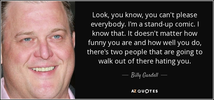 Look, you know, you can't please everybody. I'm a stand-up comic. I know that. It doesn't matter how funny you are and how well you do, there's two people that are going to walk out of there hating you. - Billy Gardell