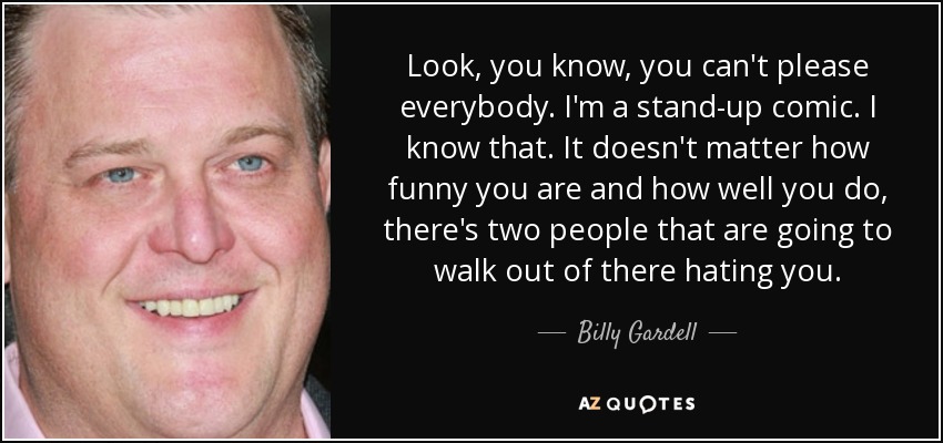 Look, you know, you can't please everybody. I'm a stand-up comic. I know that. It doesn't matter how funny you are and how well you do, there's two people that are going to walk out of there hating you. - Billy Gardell