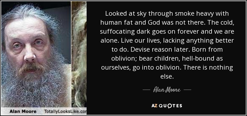 Looked at sky through smoke heavy with human fat and God was not there. The cold, suffocating dark goes on forever and we are alone. Live our lives, lacking anything better to do. Devise reason later. Born from oblivion; bear children, hell-bound as ourselves, go into oblivion. There is nothing else. - Alan Moore