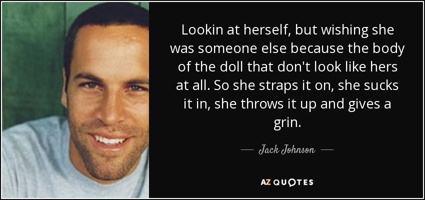 Lookin at herself, but wishing she was someone else because the body of the doll that don't look like hers at all. So she straps it on, she sucks it in, she throws it up and gives a grin. - Jack Johnson