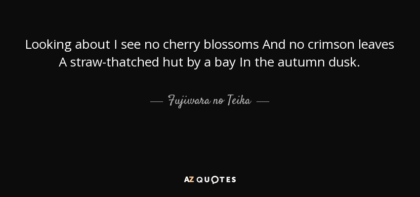 Looking about I see no cherry blossoms And no crimson leaves A straw-thatched hut by a bay In the autumn dusk. - Fujiwara no Teika
