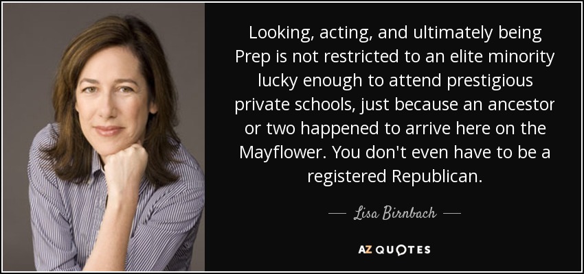 Looking, acting, and ultimately being Prep is not restricted to an elite minority lucky enough to attend prestigious private schools, just because an ancestor or two happened to arrive here on the Mayflower. You don't even have to be a registered Republican. - Lisa Birnbach