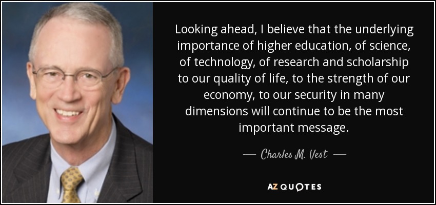 Looking ahead, I believe that the underlying importance of higher education, of science, of technology, of research and scholarship to our quality of life, to the strength of our economy, to our security in many dimensions will continue to be the most important message. - Charles M. Vest