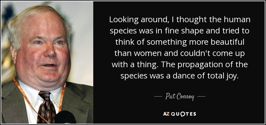 Looking around, I thought the human species was in fine shape and tried to think of something more beautiful than women and couldn't come up with a thing. The propagation of the species was a dance of total joy. - Pat Conroy