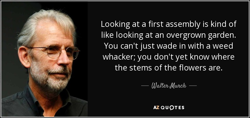 Looking at a first assembly is kind of like looking at an overgrown garden. You can't just wade in with a weed whacker; you don't yet know where the stems of the flowers are. - Walter Murch