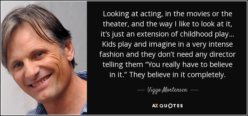 Looking at acting, in the movies or the theater, and the way I like to look at it, it’s just an extension of childhood play… Kids play and imagine in a very intense fashion and they don’t need any director telling them “You really have to believe in it.” They believe in it completely. - Viggo Mortensen