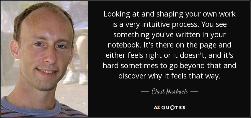 Looking at and shaping your own work is a very intuitive process. You see something you've written in your notebook. It's there on the page and either feels right or it doesn't, and it's hard sometimes to go beyond that and discover why it feels that way. - Chad Harbach